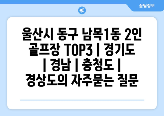 울산시 동구 남목1동 2인 골프장 TOP3 | 경기도 | 경남 | 충청도 | 경상도