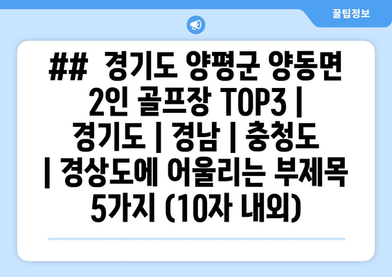 ##  경기도 양평군 양동면 2인 골프장 TOP3 | 경기도 | 경남 | 충청도 | 경상도에 어울리는 부제목 5가지 (10자 내외)