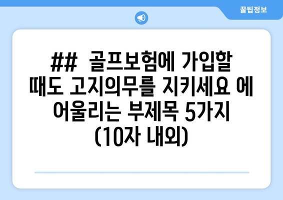 ##  골프보험에 가입할 때도 고지의무를 지키세요 에 어울리는 부제목 5가지 (10자 내외)