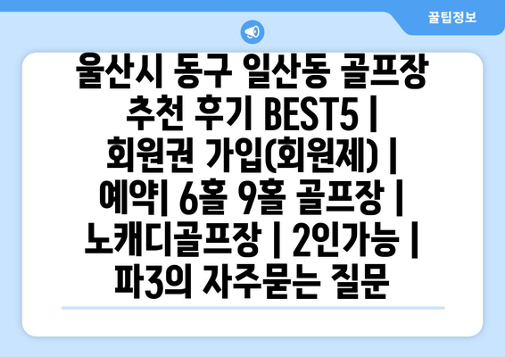 울산시 동구 일산동 골프장 추천 후기 BEST5 | 회원권 가입(회원제) | 예약| 6홀 9홀 골프장 | 노캐디골프장 | 2인가능 | 파3