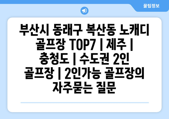 부산시 동래구 복산동 노캐디 골프장 TOP7 | 제주 | 충청도 | 수도권 2인 골프장 | 2인가능 골프장