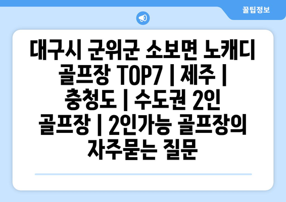 대구시 군위군 소보면 노캐디 골프장 TOP7 | 제주 | 충청도 | 수도권 2인 골프장 | 2인가능 골프장