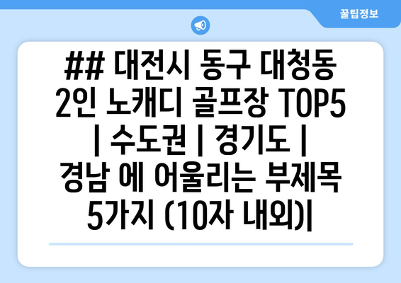 ## 대전시 동구 대청동 2인 노캐디 골프장 TOP5  | 수도권 | 경기도 | 경남 에 어울리는 부제목 5가지 (10자 내외)|