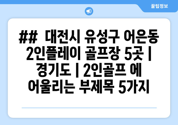 ##  대전시 유성구 어은동 2인플레이 골프장 5곳 | 경기도 | 2인골프 에 어울리는 부제목 5가지