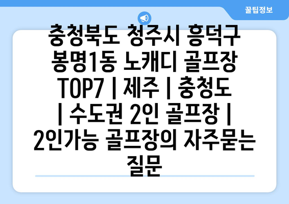 충청북도 청주시 흥덕구 봉명1동 노캐디 골프장 TOP7 | 제주 | 충청도 | 수도권 2인 골프장 | 2인가능 골프장