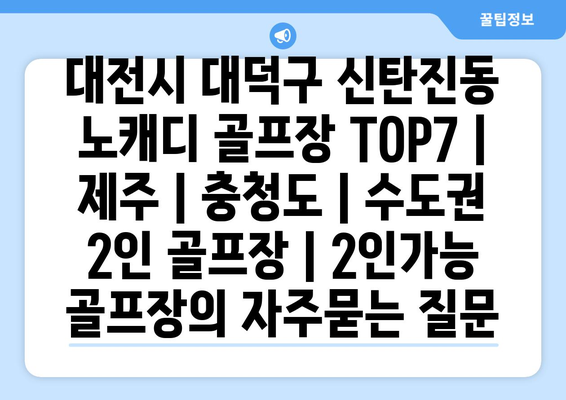 대전시 대덕구 신탄진동 노캐디 골프장 TOP7 | 제주 | 충청도 | 수도권 2인 골프장 | 2인가능 골프장