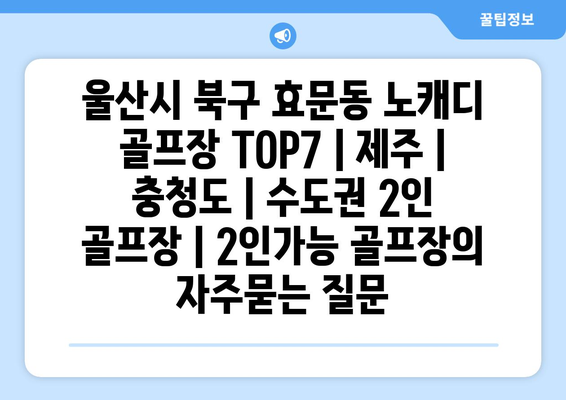 울산시 북구 효문동 노캐디 골프장 TOP7 | 제주 | 충청도 | 수도권 2인 골프장 | 2인가능 골프장