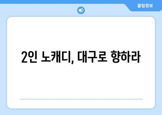 2인 노캐디, 대구로 향하라