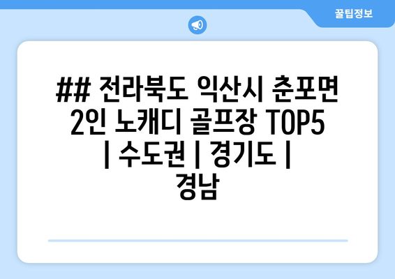 ## 전라북도 익산시 춘포면 2인 노캐디 골프장 TOP5  | 수도권 | 경기도 | 경남