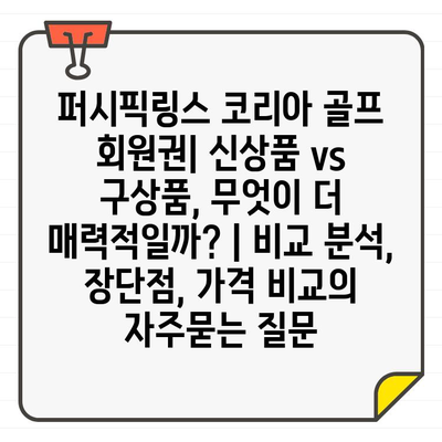 퍼시픽링스 코리아 골프 회원권| 신상품 vs 구상품, 무엇이 더 매력적일까? | 비교 분석, 장단점, 가격 비교